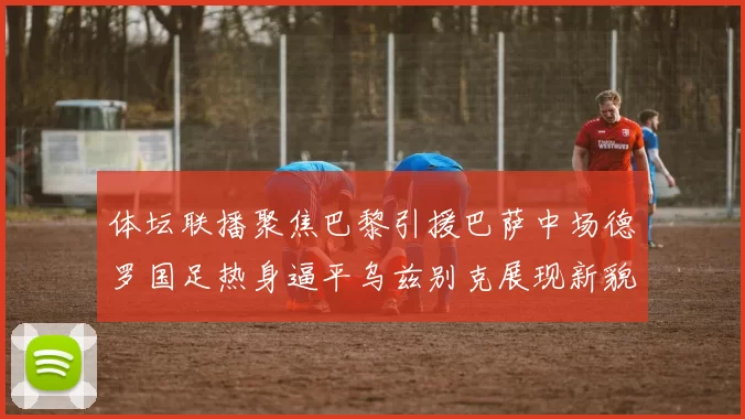 体坛联播聚焦巴黎引援巴萨中场德罗国足热身逼平乌兹别克展现新貌